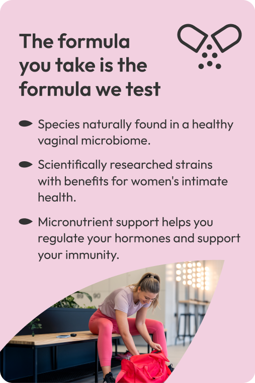 The formula  you take is the formula we test. Species naturally found in a healthy vaginal microbiome. Scientifically researched strains  with benefits for women's intimate health. Micronutrient support helps you regulate your hormones and support your immunity.