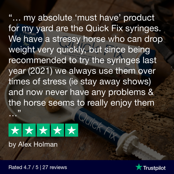 “My absolute ‘must have’ product for my yard are the quick fix syringes. We have a stressy horse who can drop weight very quickly, but since being recommended to try the syringes last year (2021)   we always use them over times of stress (i.e. stay away shows) and now never have any problems & the horse seems to really enjoy them”