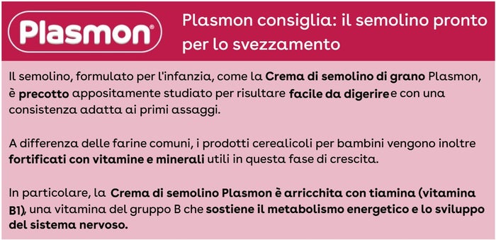 Plasmon consiglia: il semolino pronto per lo svezzamento. Il semolino, formulato per l'infanzia, come la Crema di semolino di grano Plasmon, è precotto e appositamente studiato per risultare facile da digerire e con una consistenza adatta ai primi assaggi. A differenza delle farine comuni, i prodotti cerealicoli per bambini vengono inoltre fortificati con vitamine e minerali utili in questa fase di crescita. In particolare, la Crema di semolino Plasmon è arricchita con tiamina (vitamina B1), una vitamina del gruppo B che sostiene il metabolismo energetico e lo sviluppo del sistema nervoso.