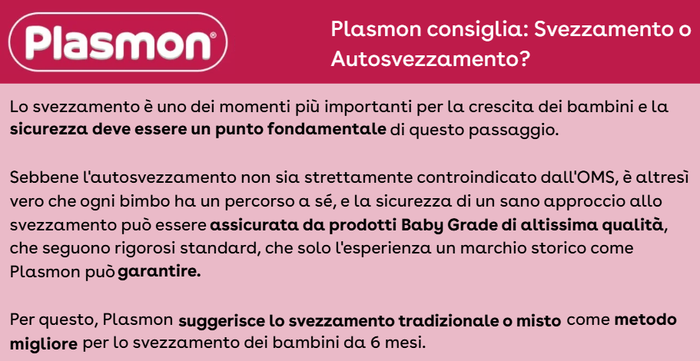 Lo svezzamento è uno dei momenti più importanti per la crescita dei bambini e la sicurezza deve essere un punto fondamentale di questo passaggio. Sebbene l'autosvezzamento non sia strettamente controindicato dall'OMS, è altresì vero che ogni bimbo ha un percorso a sé, e la sicurezza di un sano approccio allo svezzamento può essere assicurata da prodotti Baby Grade di altissima qualità, che seguono rigorosi standard, che solo l'esperienza un marchio storico come Plasmon può garantire. Per questo, Plasmon suggerisce lo svezzamento tradizionale o misto come metodo migliore per lo svezzamento dei bambini da 6 mesi.