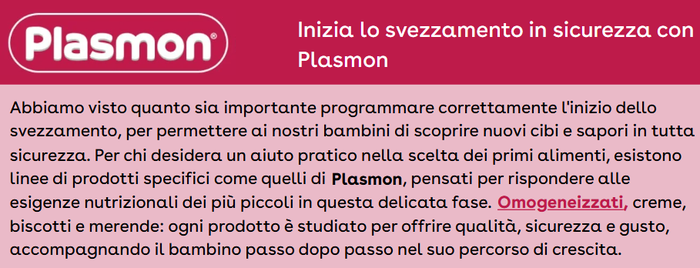 Abbiamo visto quanto sia importante programmare correttamente l'inizio dello svezzamento, per permettere ai nostri bambini di scoprire nuovi cibi e sapori in tutta sicurezza. Per chi desidera un aiuto pratico nella scelta dei primi alimenti, esistono linee di prodotti specifici come quelli di Plasmon, pensati per rispondere alle esigenze nutrizionali dei più piccoli in questa delicata fase. Omogeneizzati, creme, biscotti e merende: ogni prodotto è studiato per offrire qualità, sicurezza e gusto, accompagnando il bambino passo dopo passo nel suo percorso di crescita.