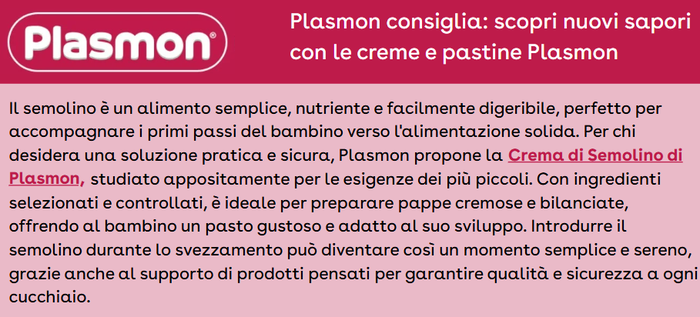 Il semolino è un alimento semplice, nutriente e facilmente digeribile, perfetto per accompagnare i primi passi del bambino verso l'alimentazione solida. Per chi desidera una soluzione pratica e sicura, Plasmon propone la Crema di Semolino di Plasmon, studiato appositamente per le esigenze dei più piccoli. Con ingredienti selezionati e controllati, è ideale per preparare pappe cremose e bilanciate, offrendo al bambino un pasto gustoso e adatto al suo sviluppo. Introdurre il semolino durante lo svezzamento può diventare così un momento semplice e sereno, grazie anche al supporto di prodotti pensati per garantire qualità e sicurezza a ogni cucchiaio.