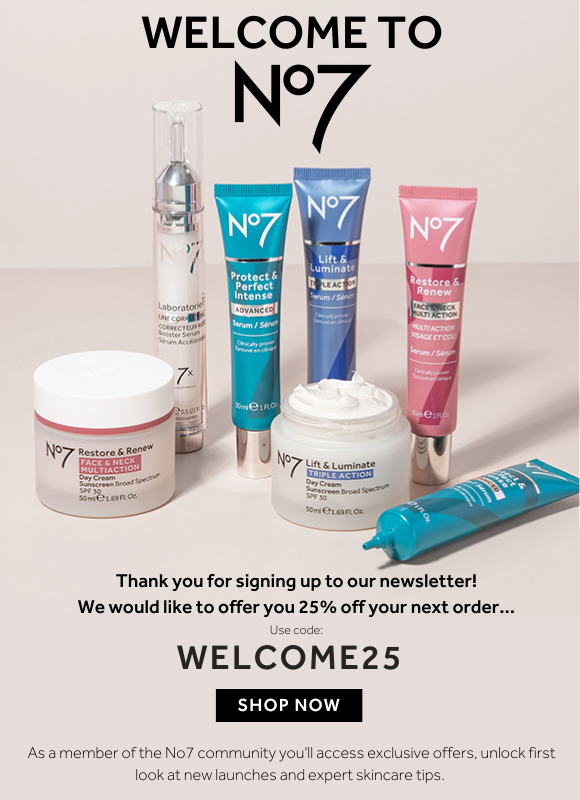 Welcome to No7 here's your exclusive off. Thanks for signing up to our newsletter.   As a member of No7 you'll have the first look at our newest products, exclusive offers, and expert skincare tips.  Plus, enjoy 25% off your first order with code WELCOME25