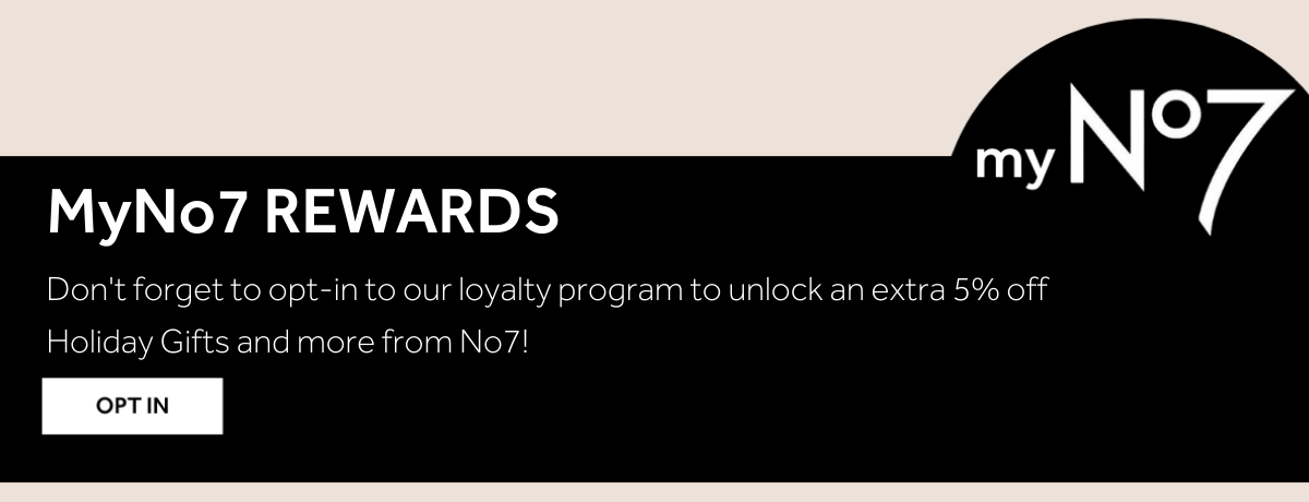 MyNo7 REWARDS Don't forget to opt-in to our loyalty program to unlock an extra 5% off Holiday Gifts and more from No7!