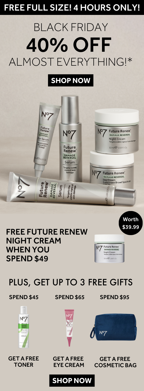 FREE FULL SIZE! 4 HOURS ONLY! BLACK FRIDAY 40% OFF ALMOST EVERYTHING!  SHOP NOW  FREE FUTURE RENEW NIGHT CREAM WHEN YOU SPEND $49 Worth $39.99  PLUS, GET UP TO 3 FREE GIFTS SPEND $45 - GET A FREE TONER SPEND $65 - GET A FREE EYE CREAM SPEND $95 - GET A FREE COSMETIC BAG  SHOP NOW