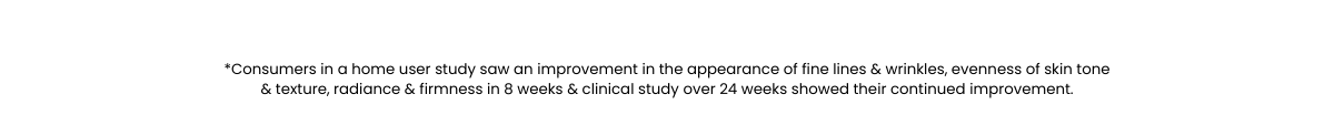 *Consumers in a home user study saw an improvement in the appearance of fine lines & wrinkles, evenness of skin tone & texture, radiance & firmness in 8 weeks & clinical study over 24 weeks showed their continued improvement.