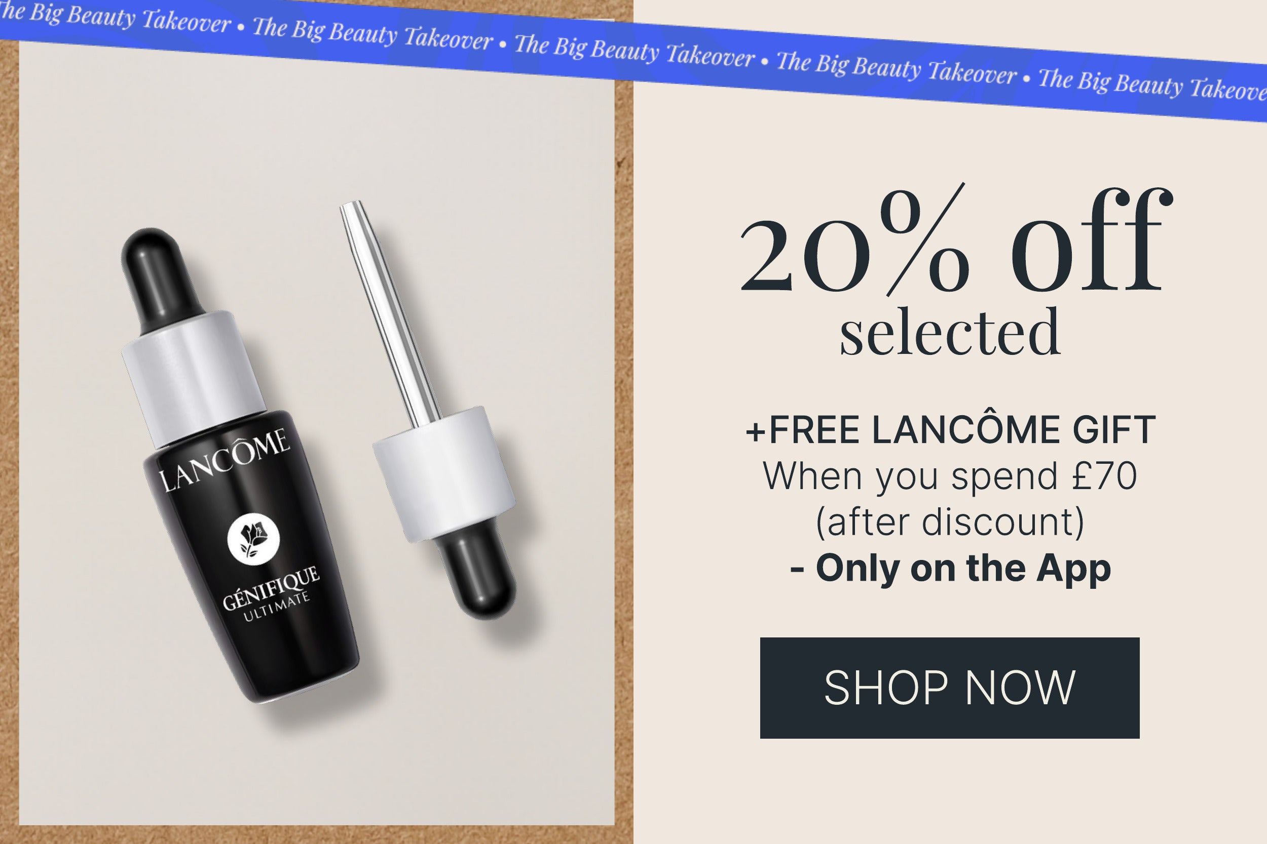 20 PERCENT OFF SELECTED PLUS FREE LANCOME GIFT WHEN YOU SPEND 70 POUNDS AFTER DISCOUNT
