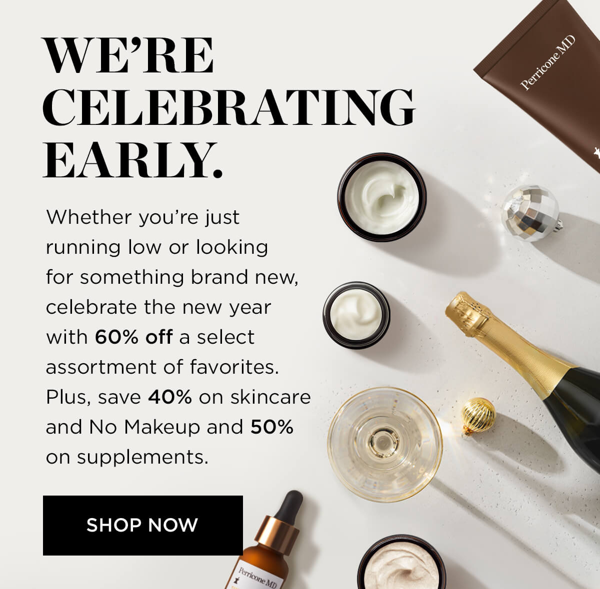  WERE CELEBRATIN G EARLY. Whether youre just running low or looking for something brand new, celebrate the new year with 60% off a select assortment of favorites. Plus, save 40% on skincare and No Makeup and 50% on supplements. 