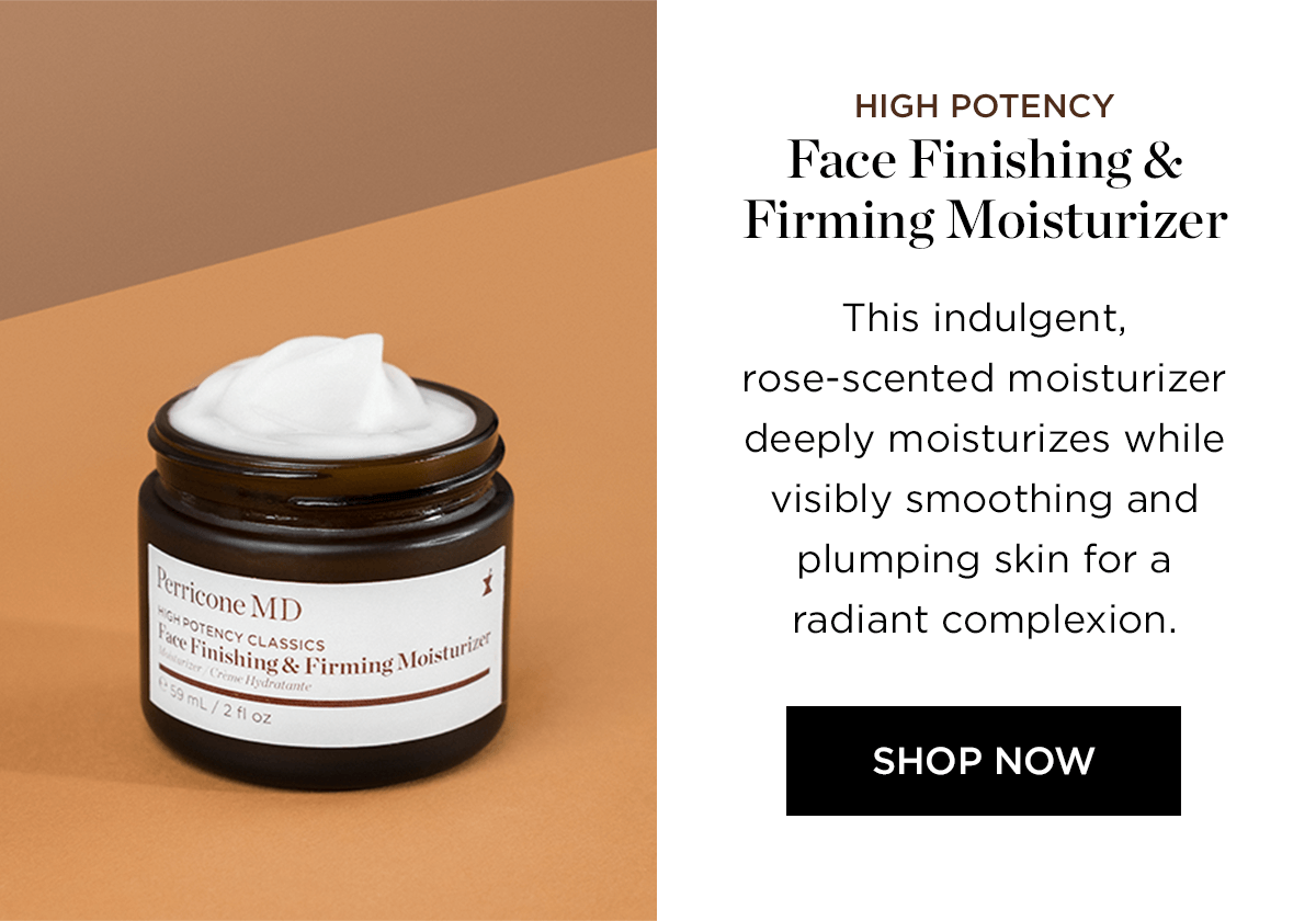 - "Cone M Nishj : oistY Shing Pirming M HIGH POTENCY Face Finishing Firming Moisturizer This indulgent, rose-scented moisturizer deeply moisturizes while visibly smoothing and plumping skin for a radiant complexion. SHOP NOW 
