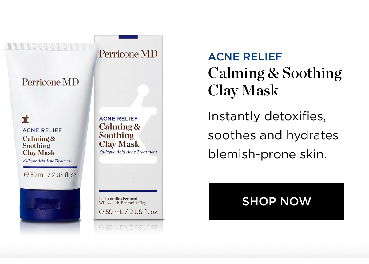 Perricone MD X ACNE RELIEF Calming Soothing C o e59mL2USfl.oz Perricone MD ACNE RELIEF Calming Soothing Clay Mask Salicylic Acid Acne Treatment ACNE RELIEF Calming Soothing Clay Mask Instantly detoxifies, soothes and hydrates blemish-prone skin. SHOP NOW 