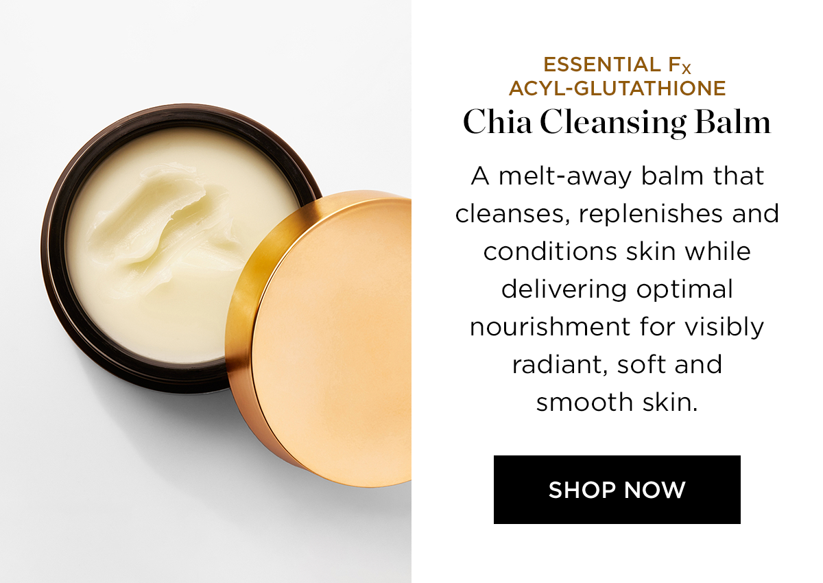 ESSENTIAL Fx ACYL-GLUTATHIONE Chia Cleansing Balm o A melt-away balm that cleanses, replenishes and conditions skin while delivering optimal nourishment for visibly radiant, soft and smooth skin. SHOP NOW 