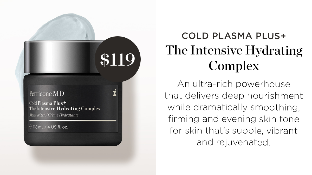 COLD PLASMA PLUS The Intensive Hydrating Complex An ultra-rich powerhouse Perricone MD that delivers deep nourishment : while dramatically smoothing, firming and evening skin tone for skin thats supple, vibrant and rejuvenated. SR AV 