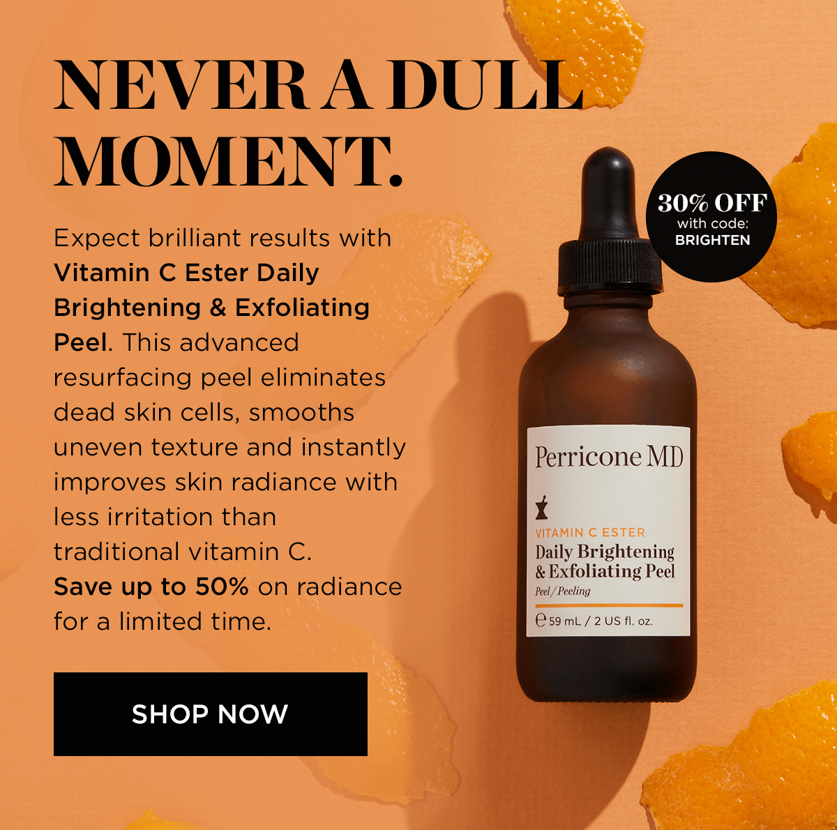 NEVERA DULL: MOMENT. Expect brilliant results with Vitamin C Ester Daily Brightening Exfoliating Peel. This advanced resurfacing peel eliminates dead skin cells, smooths uneven texture and instantly improves skin radiance with less irritation than traditional vitamin C. Save up to 50% on radiance for a limited time. SHOP NOW 30% OFF with code: BRIGHTEN Perricone MDD 1 Daily Brightening Exfoliating Peel Peel Peeling 59mL2Usfl.oz 