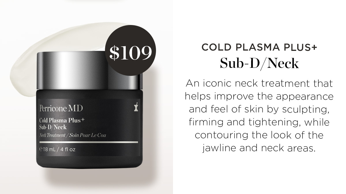 COLD PLASMA PLUS Sub-DNeck An iconic neck treatment that helps improve the appearance Perricone M D and feel of skin by sculpting, old Plasma Plus . . . . i RSN firming and tightening, while Treatment e contouring the look of the 18 mL4 i oz jawline and neck areas. 
