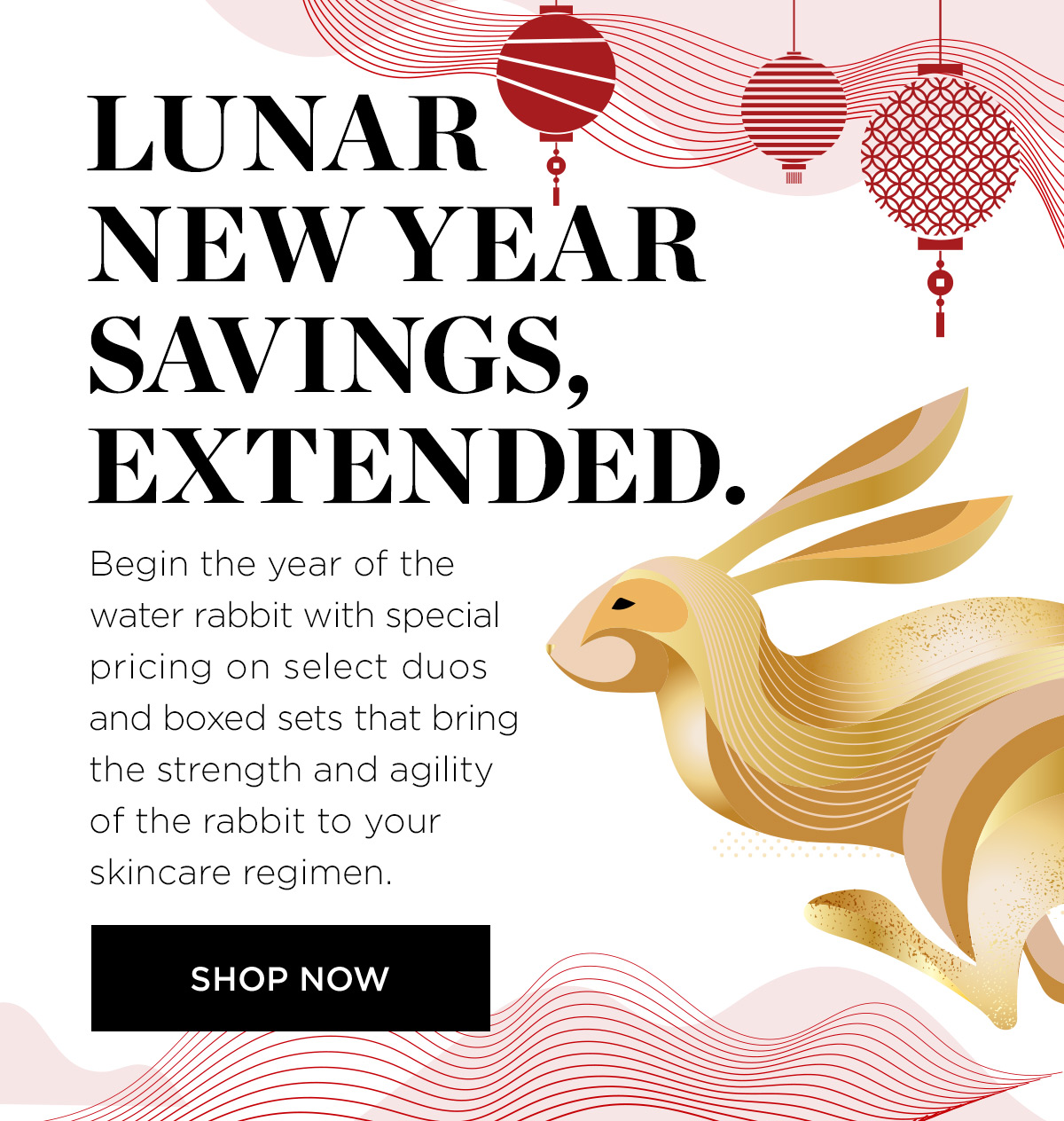 LN AR N NEW YEAR oy SAVINGS, EXTENDED. Begin the year of the water rabbit with special pricing on select duos and boxed sets that bring the strength and agility of the rabbit to your skincare regimen. 