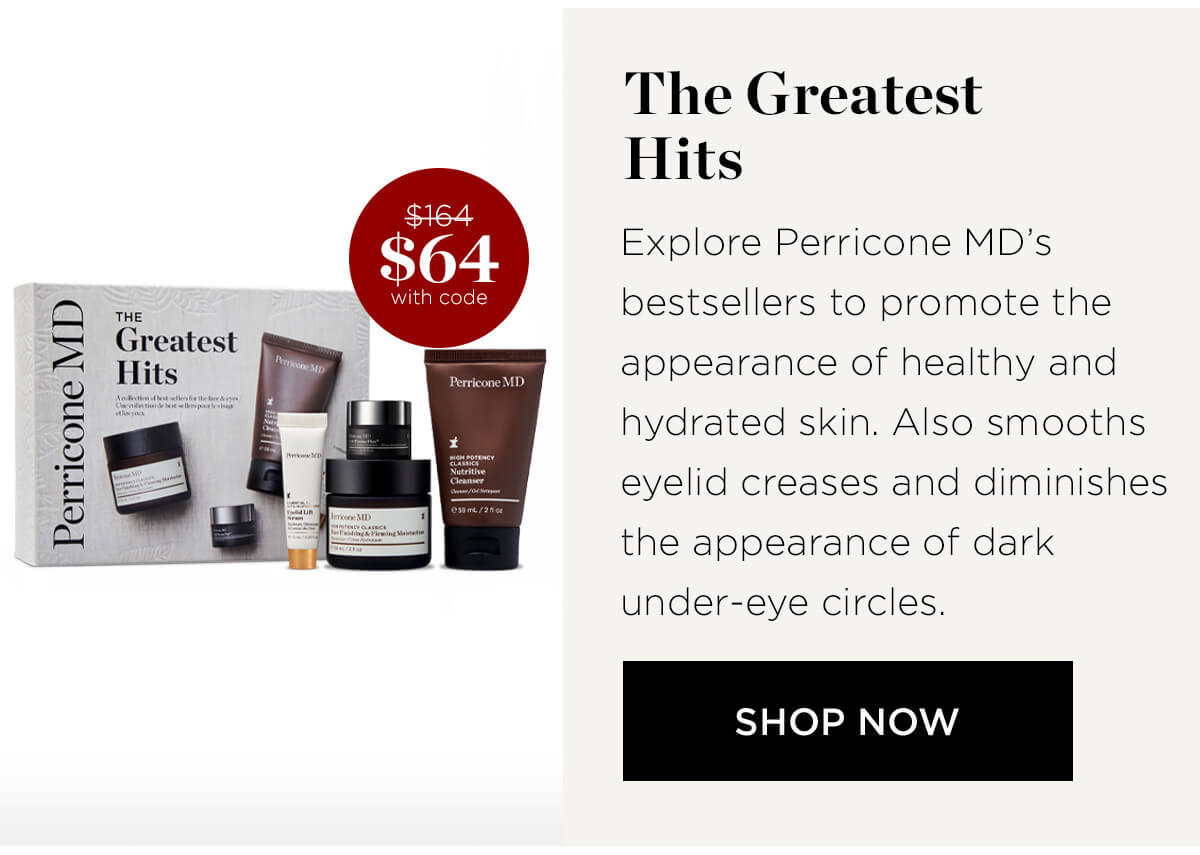 Perricone MD THE Greatest Hits $ie4 0% with code The Greatest Hits Explore Perricone MDs bestsellers to promote the appearance of healthy and hydrated skin. Also smooths eyelid creases and diminishes the appearance of dark under-eye circles. SHOP NOW 