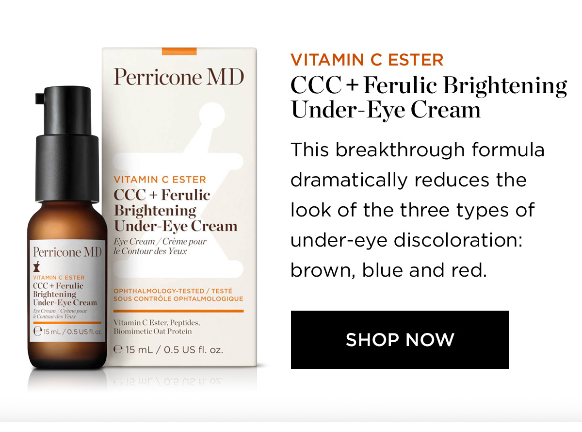 Perricone MD VITAMIN C ESTER CCC Ferulic Brightening Under-Eye Cream Eye Cream Crme pour Perricone MBY te Contour des Yeux VITAMIN C ESTER 15 mL 0.5 US fl. oz. VITAMIN C ESTER CCC Ferulic Brightening Under-Eye Cream This breakthrough formula dramatically reduces the look of the three types of under-eye discoloration: brown, blue and red. SHOP NOW 