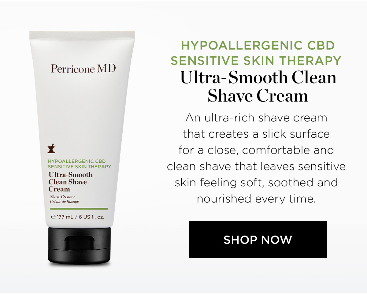 Perricone MD X HYPOALLERGENIC CBD SENSITIVE SKIN THERAPY Ultra-Smooth Clean Shave Cream 177 mL 6 US fl. oz. HYPOALLERGENIC CBD SENSITIVE SKIN THERAPY Ultra-Smooth Clean Shave Cream An ultra-rich shave cream that creates a slick surface for a close, comfortable and clean shave that leaves sensitivi skin feeling soft, soothed and nourished every time. SHOP NOW 