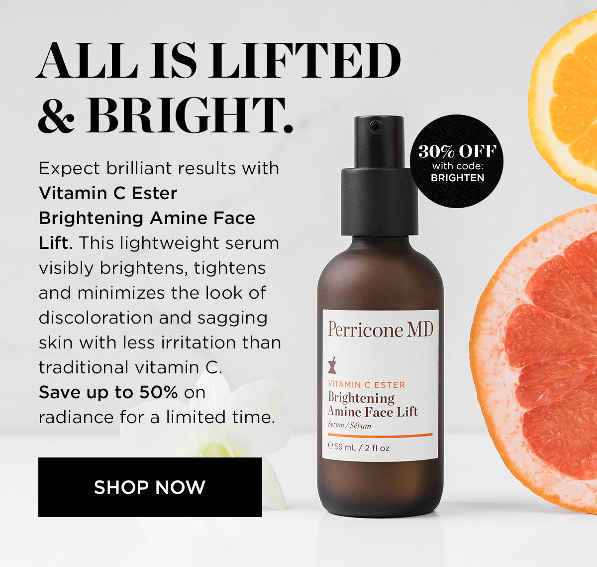 ALLIS LIFTED BRIGHT. 30% OFF illi I ith code: Expect brilliant results with bl Vitamin C Ester Brightening Amine Face Lift. This lightweight serum visibly brightens, tightens and minimizes the look of discoloration and sagging skin with less irritation than traditional vitamin C. Save up to 50% on radiance for a limited time. SHOP NOW Perricone MD MIN C ESTER Brightening Amine Face Lift Serum Srum 59mL 2 fl oz 