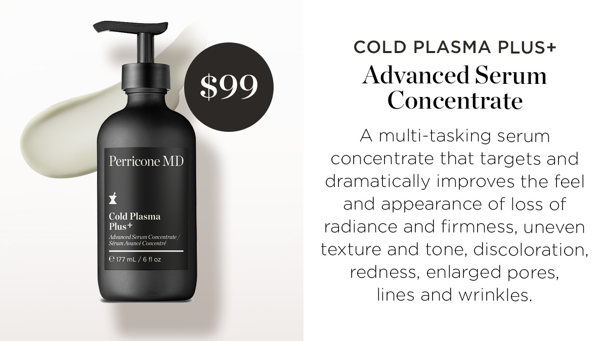 COLD PLASMA PLUS $99 Advanced Serum Concentrate A multi-tasking serum Perricone MD concentrate that targets and dramatically improves the feel and appearance of loss of radiance and firmness, uneven texture and tone, discoloration, redness, enlarged pores, lines and wrinkles. 
