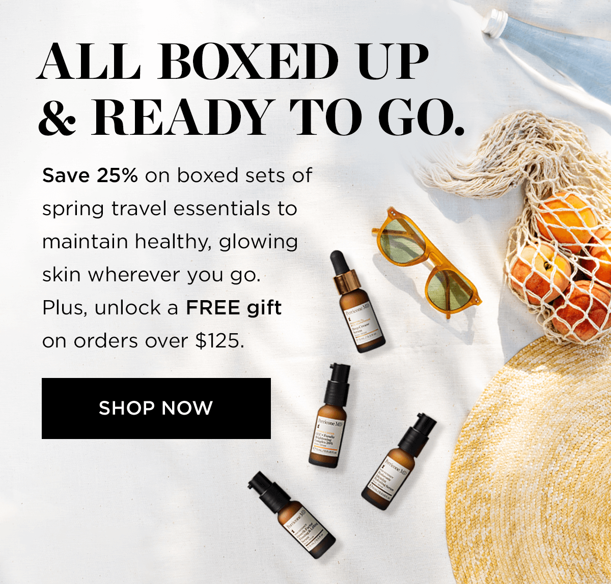 ALL BOXED UP READY TO GO. Save 25% on boxed sets of spring travel essentials to maintain healthy, glowing skin wherever you go. Plus, unlock a FREE gift on orders over $125. SHOP NOW g 
