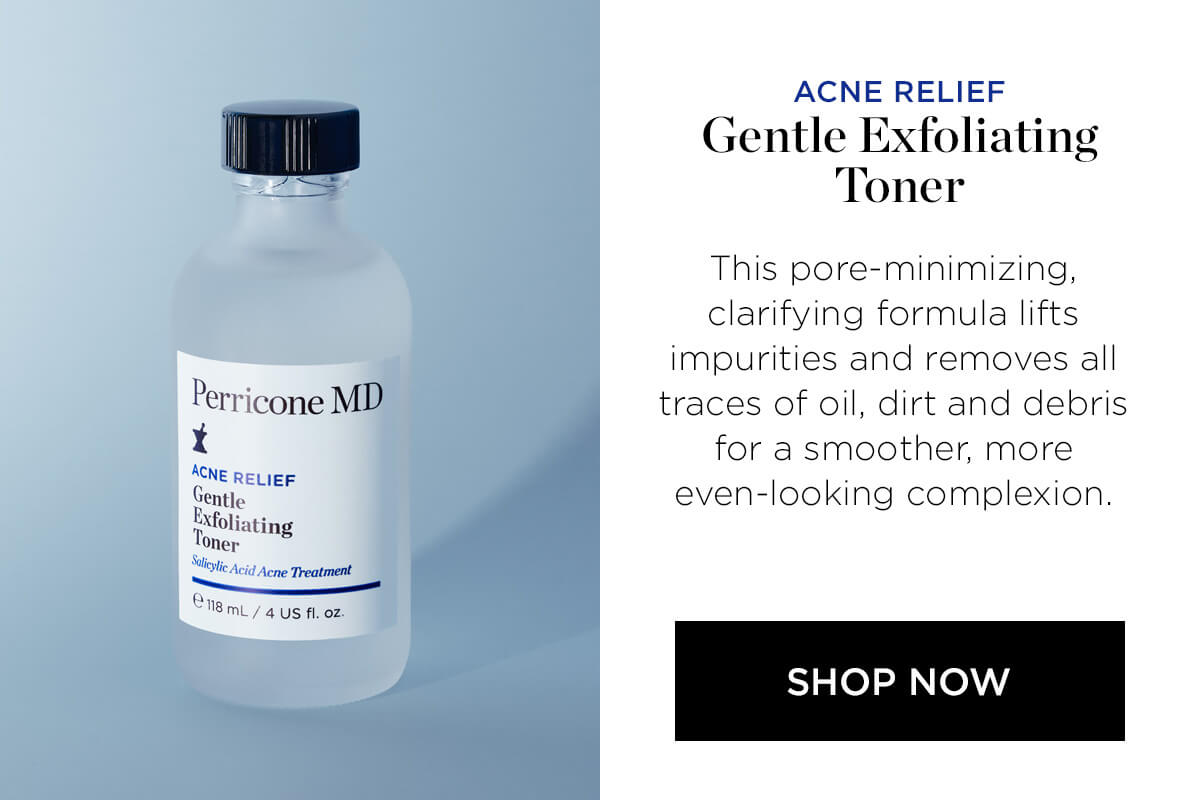 Perricone MD X ACNE RELIEF igunll l:hllt"l ing cid Acne Treatment "BmL 4 s fl. oz ACNE RELIEF Gentle Exfoliating Toner This pore-minimizing, clarifying formula lifts impurities and removes all traces of oil, dirt and debris for a smoother, more even-looking complexion. SHOP NOW 