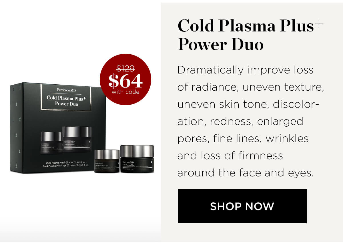  Cold Plasma Plus* Power Duo Dramatically improve loss of radiance, uneven texture, uneven skin tone, discolor- ation, redness, enlarged pores, fine lines, wrinkles and loss of firmness around the face and eyes. SHOP NOW 