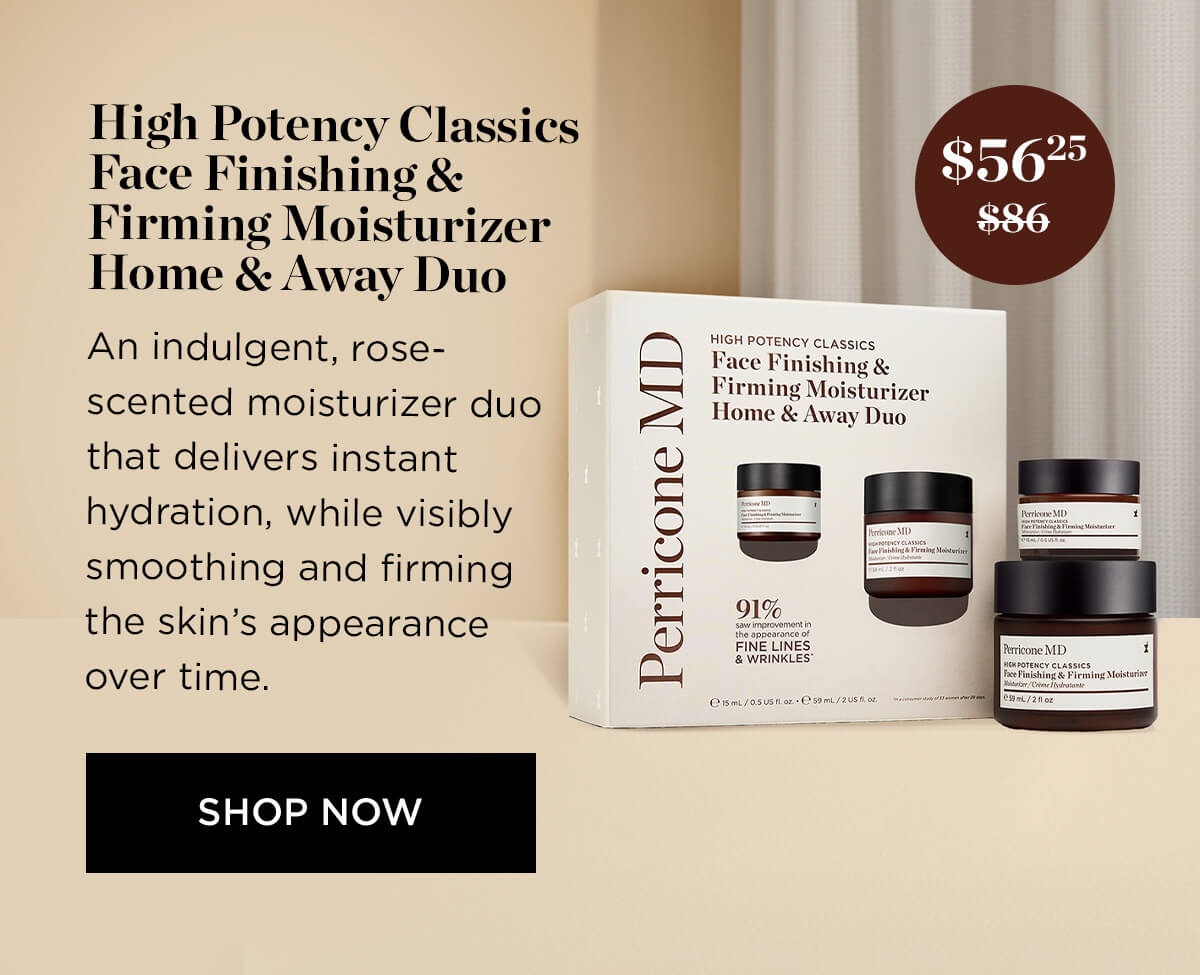 High Potency Classics 25 Face Finishing L1 Firming Moisturizer b Home Away Duo , A HIGH POTENCY CLASSICS Face Finishing Firming Moisturizer Home Away Duo - ol : An indulgent, rose- scented moisturizer duo that delivers instant hydration, while visibly smoothing and firming the skins appearance over time. SHOP NOW Perricone MD 