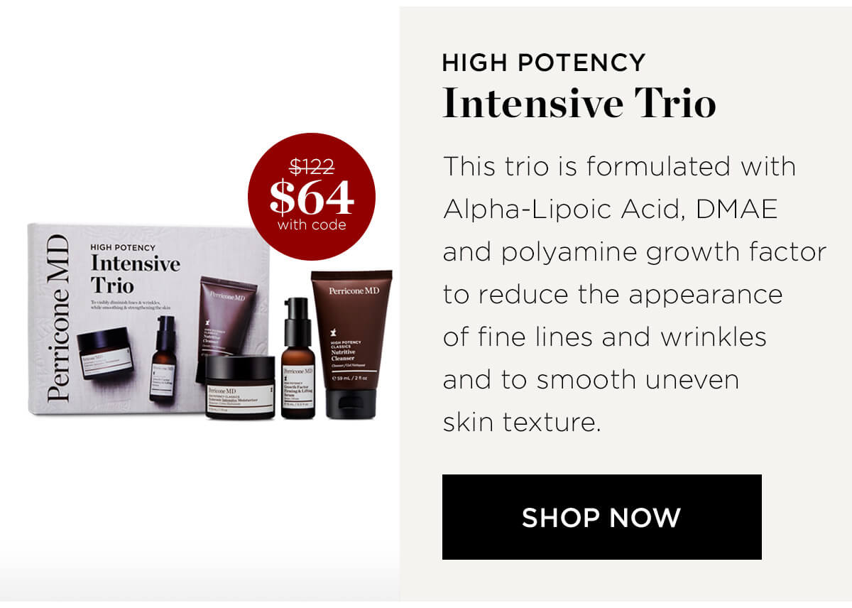 Perricone MD HioH poTeNeY Intensive Trio 3 N $64 with code HIGH POTENCY Intensive Trio This trio is formulated with Alpha-Lipoic Acid, DMA and polyamine growth factor to reduce the appearance of fine lines and wrinkles and to smooth uneven skin texture. SHOP NOW 