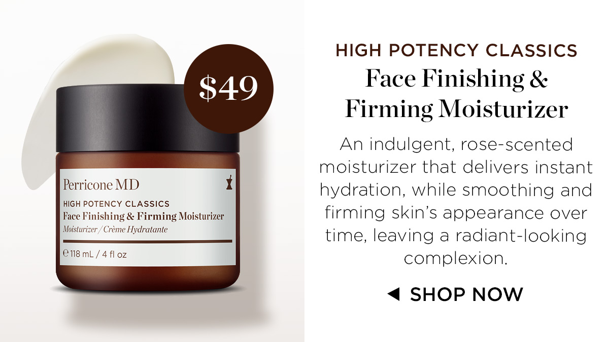 HIGH POTENCY CLASSICS Face Finishing Firming Moisturizer An indulgent, rose-scented moisturizer that delivers instant Perricone MD hydration, while smoothing and HIGH POTENCY CLASSICS % % 4 Face Finishing Firming Moisturizer firming skins appearance over Mo Crme Hydratante e e e haane. . time, leaving a radiant-looking 18mL 4 fl oz complexion. 4 SHOP NOW 