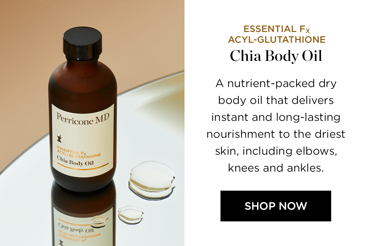 ESSENTIAL Fx ACYL-GLUTATHIONE Chia Body Oil A nutrient-packed dry body oil that delivers Perricone MY instant and long-lasting nourishment to the driest A skin, including elbows, knees and ankles. SHOP NOW Chig gy ody Ol 
