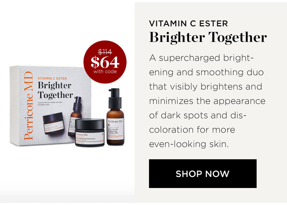 Q VITAMIN C ESTER Brighter s % with code VITAMIN C ESTER Brighter Together A supercharged bright- ening and smoothing duo that visibly brightens and minimizes the appearance of dark spots and dis- coloration for more even-looking skin. SHOP NOW 