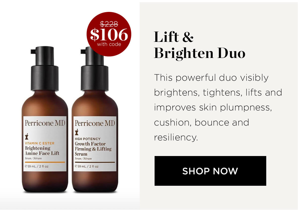 Lift Brighten Duo This powerful duo visibly brightens, tightens, lifts and improves skin plumpness, Perricone MDJ Perricone MD cushion, bounce and 1t . 1 Wen poTENGH resiliency. vtmm CESTER l?ln th Factor SHOP NOW 