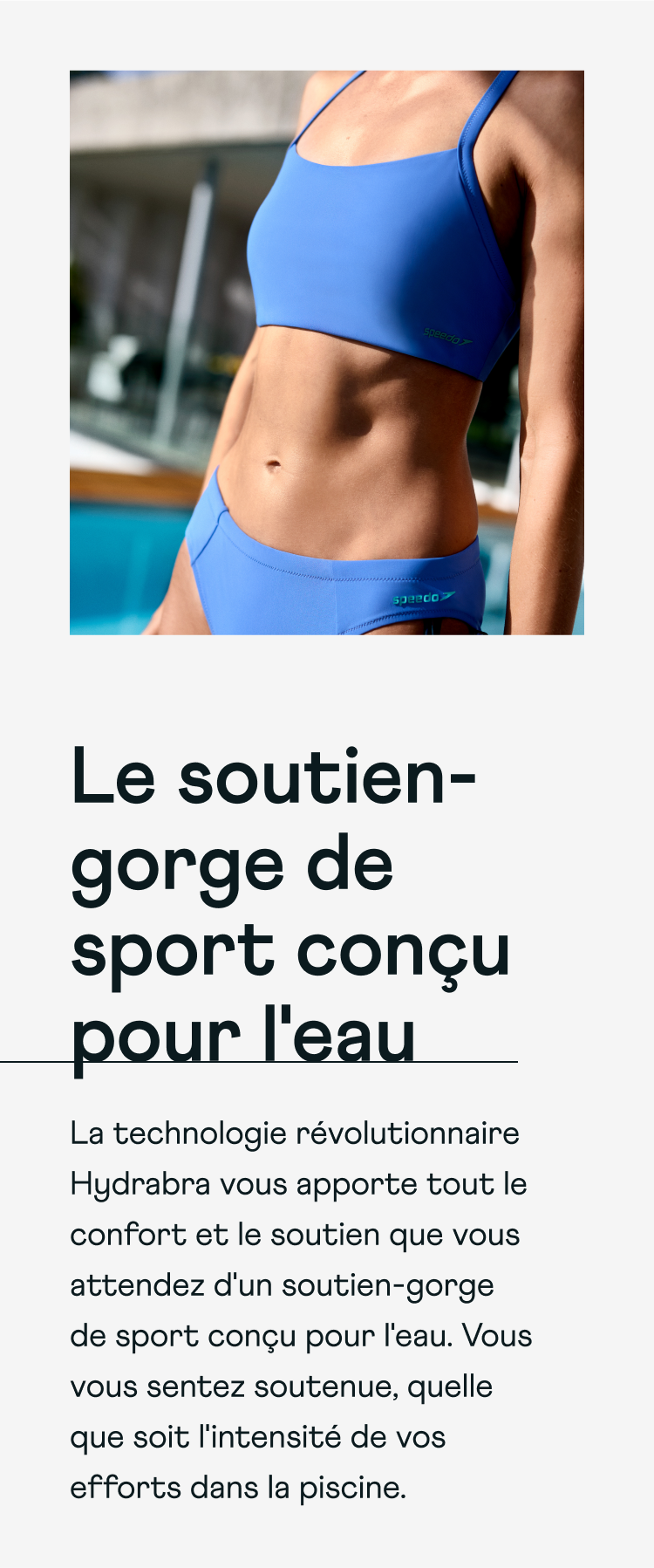 The sports bra made for water. Revolutionary Hydrabra technology brings you all the comfort and support you'd expect from a sports bra, made for water. Experience support no matter how far you propel yourself.