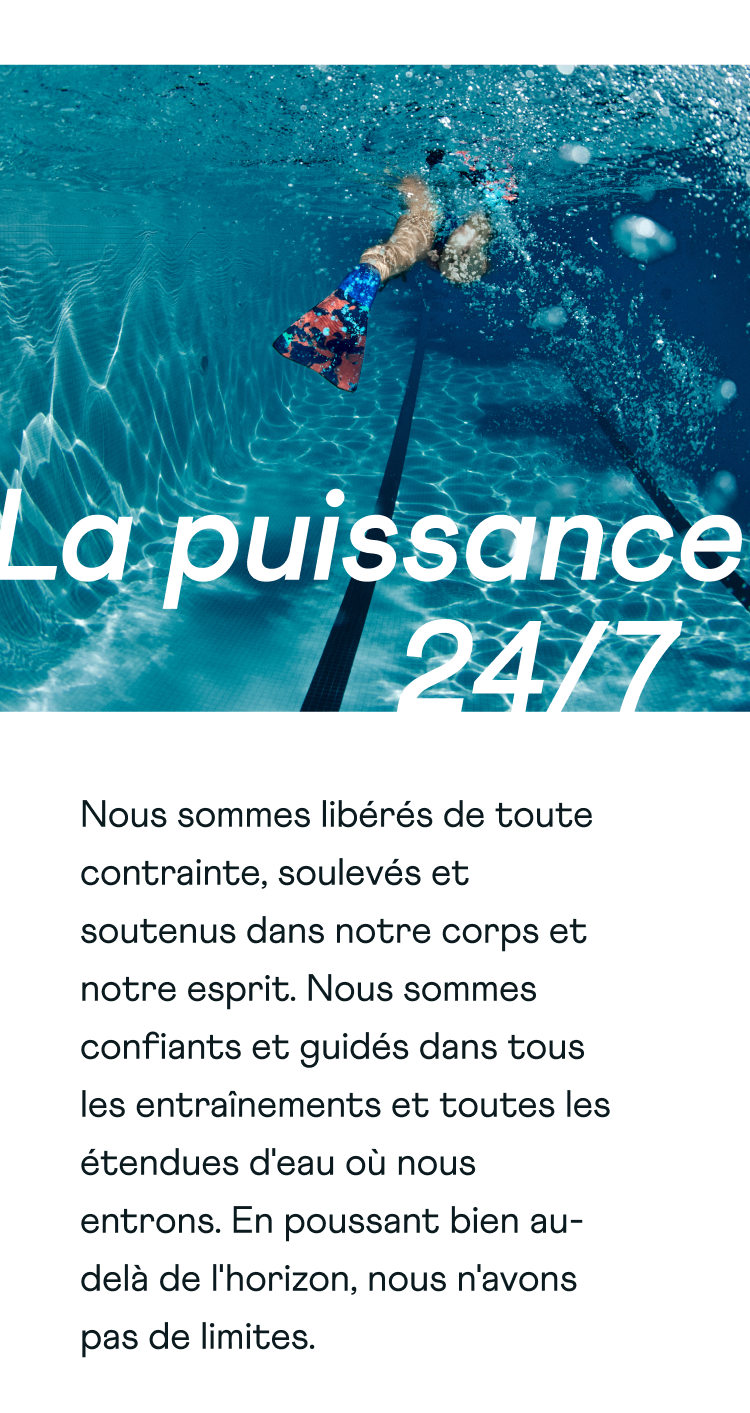 Power 24/7. We are unconstrained, lifted and supported in both body and mind. Gifting us the confidence and guidance through any workout and all bodies of water we enter. Pushing well beyond the horizon, we have no limits.