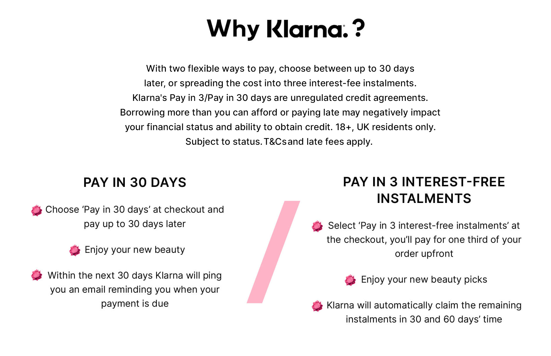 why klarna? with 2 ways to help take the sting out of shopping, choose between postponing payment by 30 days, or spreading the cost to help make those essential investments a lot less financially 'ouchy'. Pay later, beauty won't wait. Pay nothing, choose 'pay later' at checkout and you'll pay in 30 days' time. Enjoy your new beauty. Within the next 30 days Klarna will ping you an email reminding you when your payment is due. Pay later in 3: big thrills, small bills. Select 'pay later in 3' at the checkout, you'll pay for one third of your order upfront. Enjoy your haul. Klarna will claim the remaining instalments in 30 and 60 days' time.