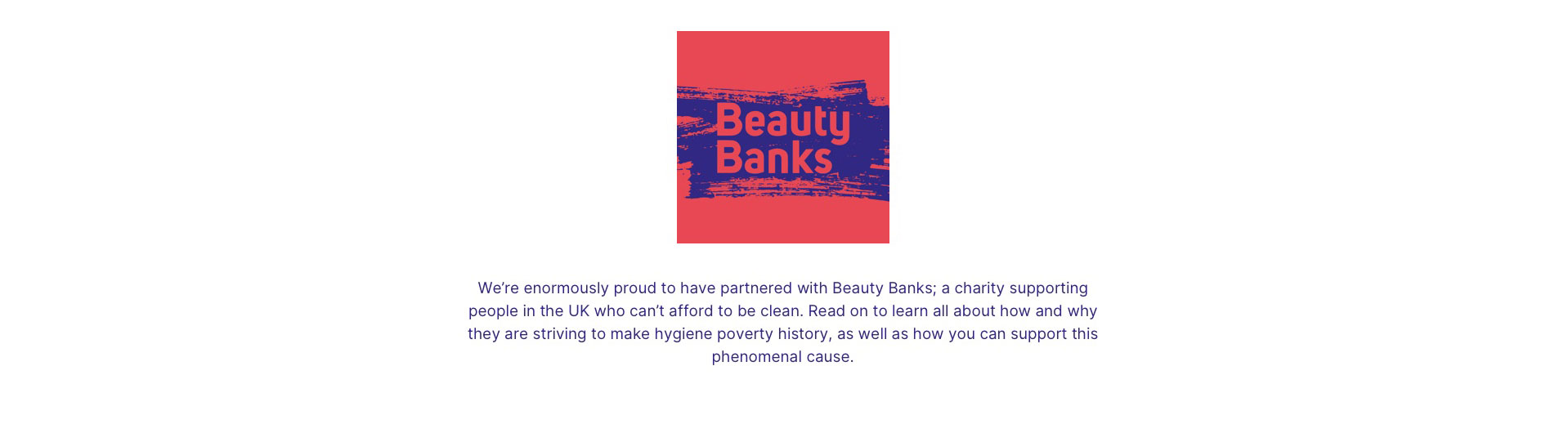 Beauty banks. We're enormously proud to have partnered with Beauty Banks; a charity supporting people in the UK who can't afford to be clean. Read on to learn all about how and why they are striving to make hygiene poverty history, as well as how you can support this phenomenal cause.