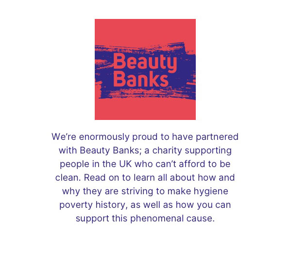 Beauty banks. We're enormously proud to have partnered with Beauty Banks; a charity supporting people in the UK who can't afford to be clean. Read on to learn all about how and why they are striving to make hygiene poverty history, as well as how you can support this phenomenal cause.