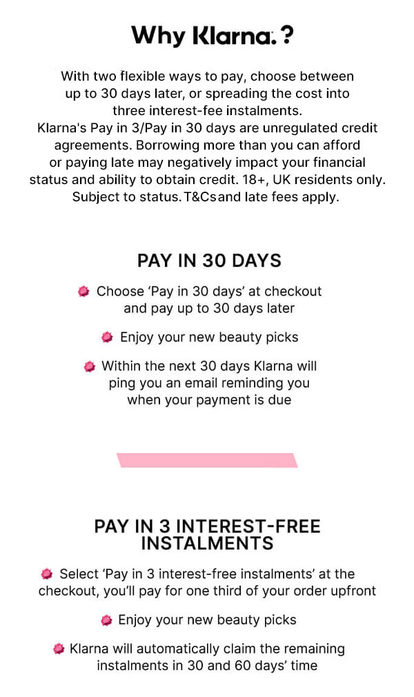 why klarna? with 2 ways to help take the sting out of shopping, choose between postponing payment by 30 days, or spreading the cost to help make those essential investments a lot less financially 'ouchy'. Pay later, beauty won't wait. Pay nothing, choose 'pay later' at checkout and you'll pay in 30 days' time. Enjoy your new beauty. Within the next 30 days Klarna will ping you an email reminding you when your payment is due. Pay later in 3: big thrills, small bills. Select 'pay later in 3' at the checkout, you'll pay for one third of your order upfront. Enjoy your haul. Klarna will claim the remaining instalments in 30 and 60 days' time.