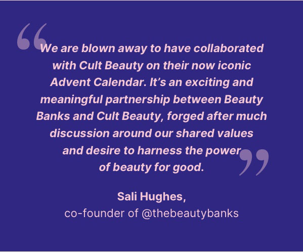 "We are blown collaborated with Cult Beauty on their iconic Advent Calendar. It's an exciting and meaningful partnership between Beauty Banks and Cult Beauty, forged after much discussion around our shared values and desire to harness the power of beauty for good. Sali hughes- co-founder of @thebeautybanks
