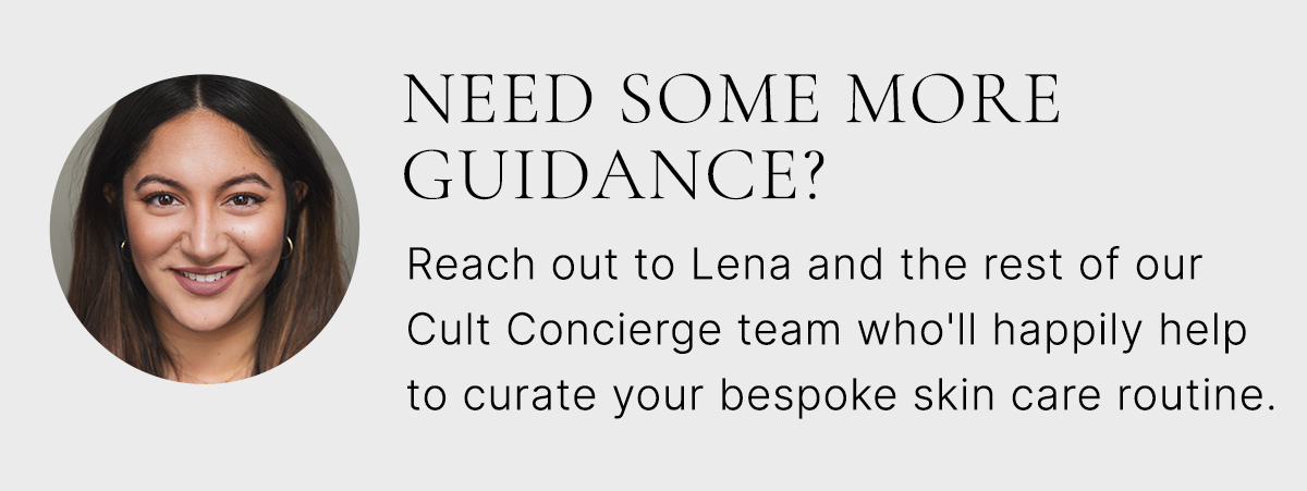 NEED SOME MORE GUIDANCE? Reach out to Lena and the rest of our Cult Concierge team who'll happily help to curate your bespoke skin care routine. 