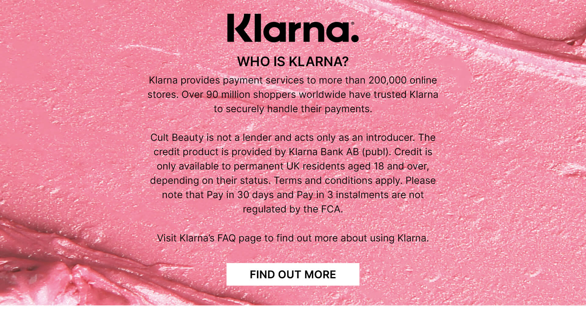 Who is klarna? Klarna provides payment services to more than 200,000 online stores. Over 90 million shoppers worldwide have trusted Klarna to securely handle their payments. Cult Beauty is not a lender and acts only as an introducer. The credit product is provided by Klarna Bank AB (publ). Credit is only available to permanent UK residents aged 18 and over, depending on their status. Terms and conditions apply. Please note that Pay in 30 days and Pay in 3 instalments are not regulated by the FCA. Visit Klarna's FAQ page to find out more about using Klarna.
