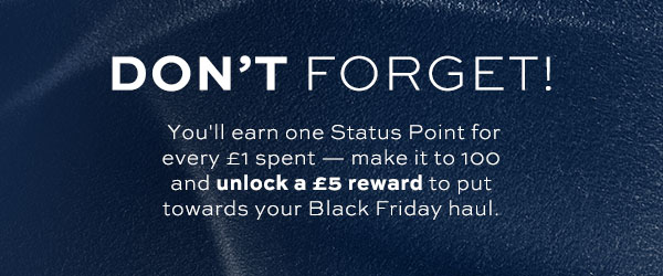 Don't forget! You'll earn one Status Point for every £1 spent - make it to 100 and unlcok a £5 reawrd to put towards your Black Friday haul.