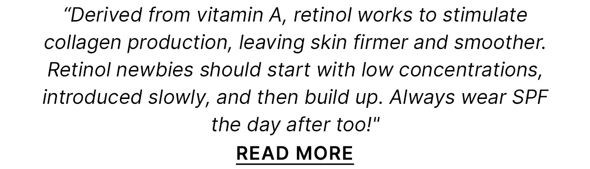 Derived from vitamin A, retinol works to stimulate collagen production, leaving skin firmer and smoother. Retinol newbies should start with low concentrations, introduced slowly, and then build up. Always wear SPF the day after too!" READ MORE 