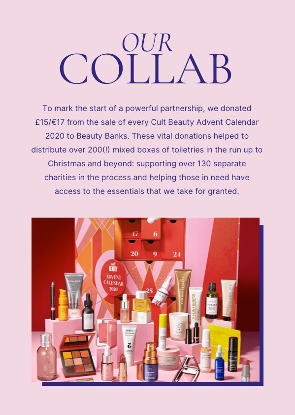 Our collab. To mark the start of a powerful partnership, we donated £15/€17 from the sale of every Cult Beauty Calendar 2020 to Beauty Banks. These vital donations helped to distribute over 200(!) mixed boxes of toiletries in the run up to Christmas and beyond: supporting over 130 separate charities in the process and helping those in need have access to the essentials that we take for granted.