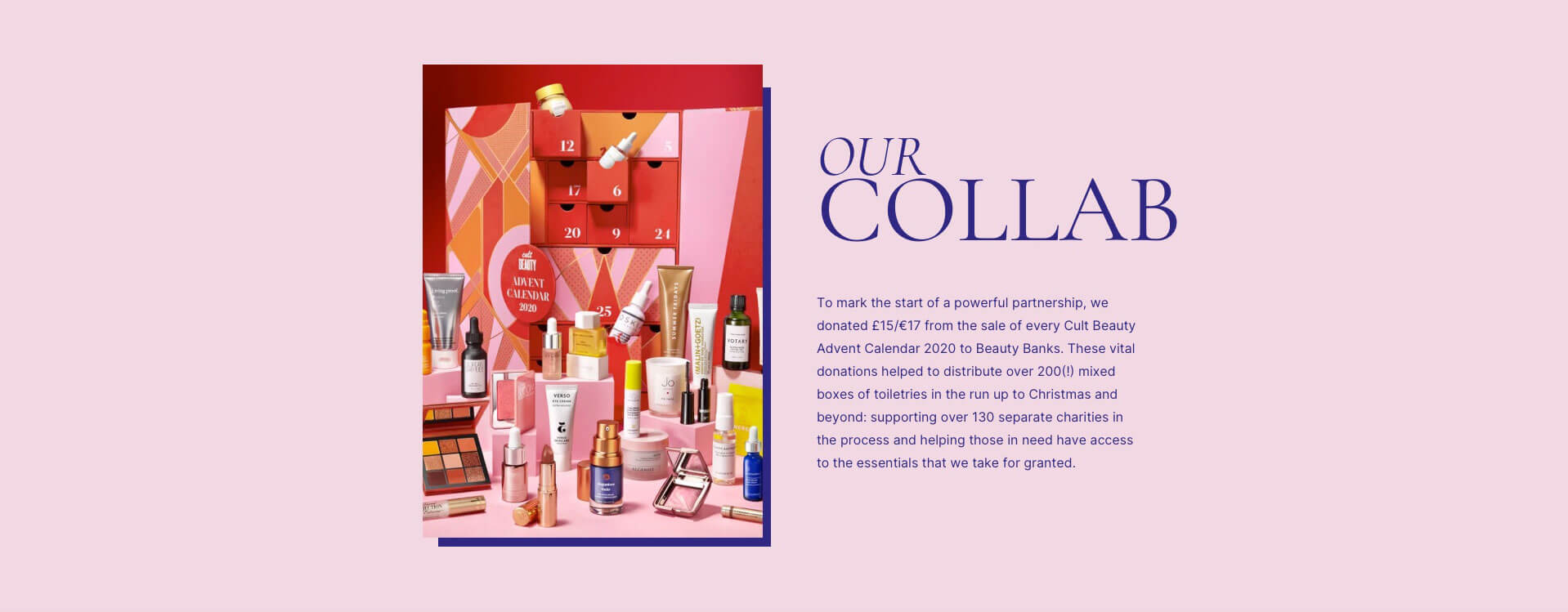 Our collab. To mark the start of a powerful partnership, we donated £15/€17 from the sale of every Cult Beauty Calendar 2020 to Beauty Banks. These vital donations helped to distribute over 200(!) mixed boxes of toiletries in the run up to Christmas and beyond: supporting over 130 separate charities in the process and helping those in need have access to the essentials that we take for granted.