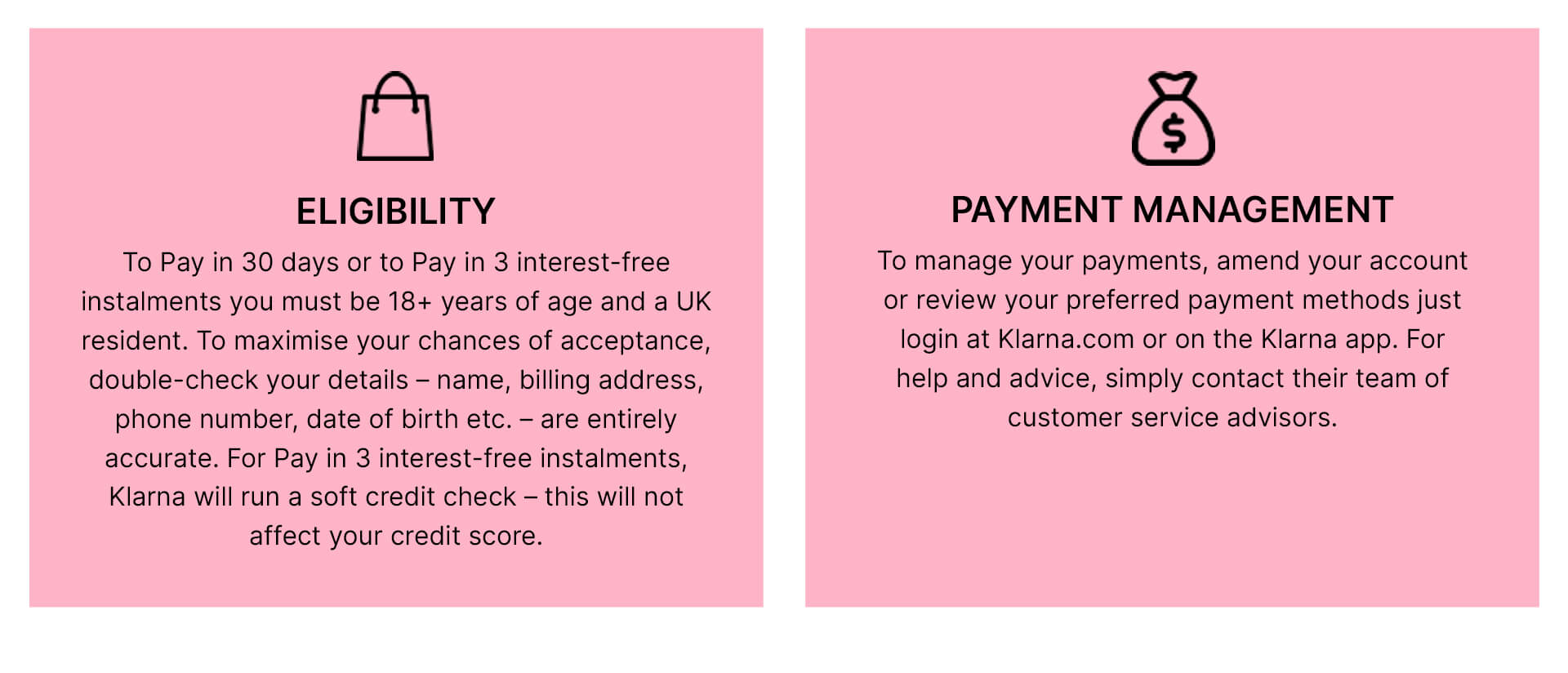 eligibility: to pay in 30 days or to pay in 3 interest-free instalments you must be 18+ years of age and a UK resident. To maximise your chances of acceptance, double check your details - name, billing address, phone number, date of birth etc. - are entirely accurate. For Pay in 3 interest-free instalments, Klarna will run a soft credit check - this will not affect your credit score. Payment management: to manage your payments, amend your account or review your preferred payment methods just login at Klarna.com or on the Klarna app. For help and advice, simply contact their team of customer service advisors.