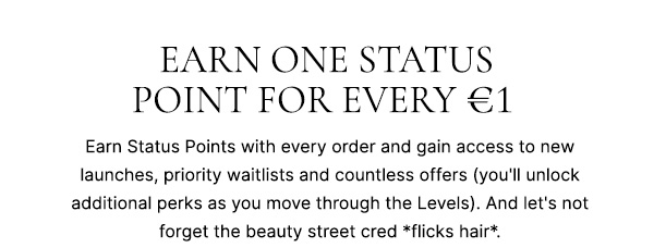 Earn one status point for every £1. Earn status points with every order and gain access to new launches, priority waitlists and countless phenomenal offers (you'll unlock additional perks as you move though the Levels). And let's not forget the beauty street cred *flicks hair*.