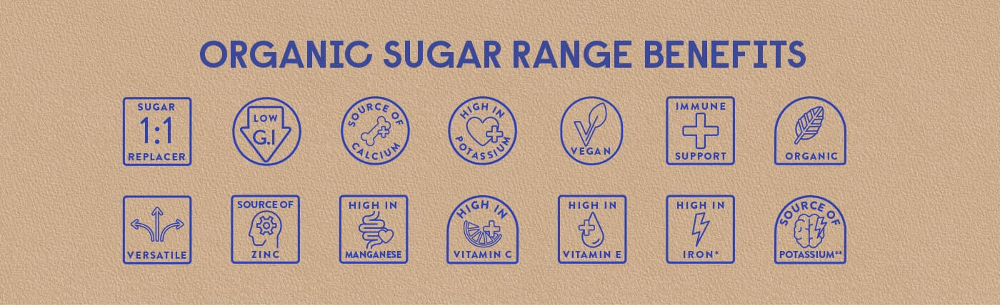 Organic Sugar Range Benefits Sugar 1:1 replacer , Low G.I , Source of calcium , High in potassium , Vegan , Immune support, Organic , Versatile , Source of zinc, High in Manganese, High in  Vitamin C , High in Vitamin E , High in Iron , Source of Potassium.