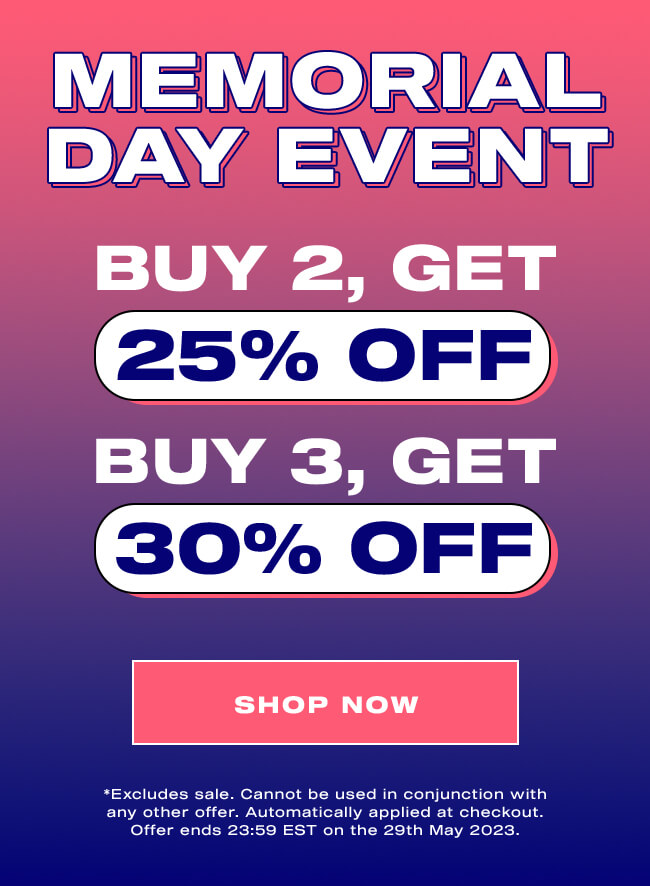 MEMORIAL DAY EVENT. BUY 2, GET 25% OFF  BUY 3, GET 30% OFF. SHOP NOW. *Excludes sale. Cannot be used in conjunction with any other offer. Automatically applied at checkout. Offer ends 23:59 EST on the 29th May 2023. MEMORIAL DAY EVENT BUY 2, GET 25% OFF 1 W T 30% OFF SHOP NOW *Excludes sale. Cannot be used in conjunction with any other offer. Automatically applied at checkout. Offer ends 23:59 EST on the 29th May 2023. 